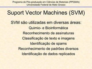 Programa de Pós-graduação em Ciências de Materiais (PPGMAt) Universidade Federal de Mato Grosso Suport Vector Machines (SVM) SVM são utilizadas em diversas áreas: Quimio- e Bioinformática Reconhecimento de assinaturas Classificação de texto e imagens Identificação de spams Reconhecimento de padrões diversos Identificação de dados replicados 