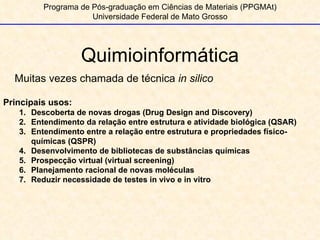 Quimioinformática Programa de Pós-graduação em Ciências de Materiais (PPGMAt) Universidade Federal de Mato Grosso Muitas vezes chamada de técnica  in silico Principais usos: Descoberta de novas drogas (Drug Design and Discovery) Entendimento da relação entre estrutura e atividade biológica (QSAR) Entendimento entre a relação entre estrutura e propriedades físico-químicas (QSPR) Desenvolvimento de bibliotecas de substâncias químicas Prospecção virtual (virtual screening) Planejamento racional de novas moléculas Reduzir necessidade de testes in vivo e in vitro 