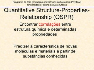 Programa de Pós-graduação em Ciências de Materiais (PPGMAt) Universidade Federal de Mato Grosso Quantitative Structure-Properties-Relationship (QSPR) Encontrar  correlações  entre estrutura química e determinadas propriedades  Predizer a característica de novas moléculas e materiais a partir de substâncias conhecidas 