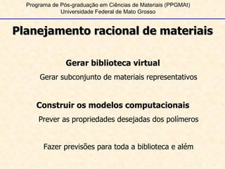 Programa de Pós-graduação em Ciências de Materiais (PPGMAt) Universidade Federal de Mato Grosso Planejamento racional de materiais Gerar biblioteca virtual Gerar subconjunto de materiais representativos Construir os modelos computacionais Prever as propriedades desejadas dos polímeros Fazer previsões para toda a biblioteca e além 