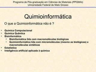 Quimioinformática Programa de Pós-graduação em Ciências de Materiais (PPGMAt) Universidade Federal de Mato Grosso O que a Quimioinformática não é ? Química Computacional Química Quântica Bioinformática Bioinformática lida com macromoléculas biológicas Quimioinformática lida com micromoléculas (mesmo as biológicas) e macromoléculas sintéticas Estatística Inteligência artificial aplicada à química 