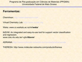Programa de Pós-graduação em Ciências de Materiais (PPGMAt) Universidade Federal de Mato Grosso 1 Ferramentas: ChemAxon:  http://www.chemaxon.com Virtual Chemistry Lab:  http://www.vcclab.org Weka:  www.cs.waikato.ac.nz/ml/ weka /   libSVM: An integrated and easy-to-use tool for support vector classification  and regression. ww w.csie.ntu.edu.tw/~cjlin/ libsvm /   ADRIANA:  http://www.molecular-networks.com/products/adrianacode THERESA: http://www.molecular-networks.com/products/theresa 