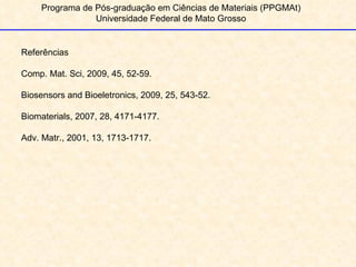 Programa de Pós-graduação em Ciências de Materiais (PPGMAt) Universidade Federal de Mato Grosso 1 Referências Comp. Mat. Sci, 2009, 45, 52-59. Biosensors and Bioeletronics, 2009, 25, 543-52. Biomaterials, 2007, 28, 4171-4177. Adv. Matr., 2001, 13, 1713-1717. 