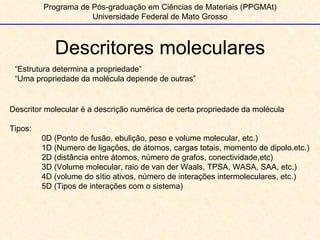 Descritores moleculares Programa de Pós-graduação em Ciências de Materiais (PPGMAt) Universidade Federal de Mato Grosso “ Estrutura determina a propriedade”  “ Uma propriedade da molécula depende de outras” Descritor molecular é a descrição numérica de certa propriedade da molécula Tipos: 0D (Ponto de fusão, ebulição, peso e volume molecular, etc.) 1D (Numero de ligações, de átomos, cargas totais, momento de dipolo.etc.) 2D (distância entre átomos, número de grafos, conectividade,etc) 3D (Volume molecular, raio de van der Waals, TPSA, WASA, SAA, etc.) 4D (volume do sítio ativos, número de interações intermoleculares, etc.) 5D (Tipos de interações com o sistema) 