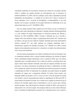 oxirredução catalisadas em um primeiro momento por enzimas de sua própria estrutura
celular e, também, por aquelas presentes em microrganismos que se encontram no
ambiente (BARNI et al, 2007). Sob tais condições, ocorre então a degradação da porção
polipeptídica da hemoglobina, e a oxidação do íon ferroso (Fe2+) passa a acontecer de
forma espontânea, com a conversão da hemoglobina a metahemoglobina e, em meio
alcalino, este íon passa a coordenar-se com grupos hidroxila em substituição ao O2, que
anteriormente ligava-se ao Fe2+ (ALMEIDA, 2009).
Esse novo grupo prostético heme composto por íons férricos em que as moléculas de
oxigênio estão sendo substituídas por hidroxilas é chamado hematina (ferroprotoporfirina)
e o ciclo catalítico da reação luminol/sangue no mecanismo proposto por Maloney e
Thornton em 1985 (ALMEIDA, 2009) é iniciado e finalizado por ele: ao borrifar o
reagente sobre uma mancha de sangue, os grupamentos heme férricos (Fe3+) perdem mais
um elétron e vão para um novo estado de oxidação, formando dessa forma intermediários
instáveis contendo Fe4+, que então catalisam sua oxidação, produzindo assim a
luminescência, enquanto são reduzidos novamente a Fe3+ (BARNI et al, 2007). Existem
algumas outras proposições para descrever o mecanismo, no entanto esta ainda permanece
como a mais aceita atualmente.
Uma das maiores preocupações com relação à utilização dos testes de presunção é que
os componentes aplicados sobre o material estudado danifiquem sua estrutura de alguma
forma e prejudiquem análises laboratoriais, como a extração de DNA, que é de extrema
importância para a atividade pericial. Com o intuito de verificar a ocorrência desse fato,
alguns estudos foram realizados utilizando vários tipos de reagentes utilizados em testes
presuntivos. Um desses experimentos foi publicado por Ponce e colaboradores em 2002,
com a intenção de verificar uma possível interferência do luminol em posteriores extrações
e amplificações de DNA. O experimento foi conduzido com tecidos brancos de algodão
manchados de sangue seco a temperatura ambiente. Os tecidos foram lavados com
detergente padrão em lavadora, a 30 oC e secos ao ar livre. Uma das amostras foi testada
com luminol e outra foi armazenada para realizar as amplificações de DNA por PCR. O
tecido testado com luminol foi lavado, seco e testado com o reagente novamente até que se
obtivesse um resultado negativo para a luminescência, o que só ocorreu após a décima
primeira lavagem. Após cada lavagem foi realizada a extração do DNA, cuja resposta foi
ainda positiva até a terceira lavagem. Essa pesquisa indicou que não existem diferenças
entre os resultados de amplificação de amostras sem o tratamento prévio com o luminol e

 