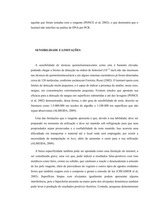 aquelas que foram testadas com o reagente (PONCE et al, 2002), o que demonstra que o
luminol não interfere na análise de DNA por PCR.

SENSIBILIDADE E LIMITAÇÕES

A sensibilidade de técnicas quimioluminescentes como esta é bastante elevada,
podendo chegar a limites de detecção na ordem de fentomol (10-15 mol) não são incomuns
nas técnicas de quimioluminescência e em alguns sistemas enzimáticos já foram detectadas
cerca de 120 moléculas, conforme esclarecem Ferreira; Rossi (2002). O luminol opera com
limites de detecção muito pequenos, e é capaz de indicar a presença do analito, nesse caso,
sangue, em concentrações extremamente pequenas. Existem estudos que apontam sua
eficácia para a detecção de sangue em superfícies submetidas a até dez lavagens (PONCE
et al, 2002) demonstrando, dessa forma, o alto grau de sensibilidade do teste, descrito na
literatura como 1:5.000.000 em tecidos de algodão e 1:100.000 em superfícies que não
sejam absorventes (ALMEIDA, 2009).
Uma das limitações que o reagente apresenta é que, devido à sua labilidade, deve ser
preparado no momento da utilização e deve ser mantido sob refrigeração para que suas
propriedades sejam preservadas e a confiabilidade do teste mantida. Isso acarreta uma
dificuldade em transportar o material até o local onde será empregado, por existir a
necessidade da manipulação in loco, além de aumentar o custo para a sua utilização
(ALMEIDA, 2009).
A baixa especificidade também pode ser apontada como uma limitação do luminol, a
ser considerada grave, uma vez que, pode induzir a resultados falso-positivos com íons
metálicos como ferro, cromo ou cobalto, que catalisam a reação e desencadeiam a emissão
de luz pelo reagente, além de peroxidases de vegetais e outros tipos de agentes oxidantes
fortes que também reagem com o composto e geram a emissão de luz (CREAMER et al,
2003). Superfícies limpas com alvejantes igualmente podem apresentar alguma
interferência, pois o hipoclorito presente na maior parte dos alvejantes domésticos também
pode levar à produção de resultados positivos ilusórios. Contudo, pesquisas demonstraram

 
