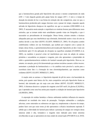 que a luminescência gerada pelo hipoclorito não possui o mesmo comprimento de onda
(430 ± 3 nm) daquela gerada pelo grupo heme do sangue (455 ± 2 nm) e o tempo de
duração da emissão de luz e sua forma de extinção não são compatíveis, uma vez que, a
luminescência produzida pelo sangue decresce com o passar do tempo, enquanto aquela
advinda do hipoclorito dissipa-se da superfície em que se encontra (CREAMER et al,
2003). É necessária muita atenção e experiência ao cientista forense para diferenciar essas
emissões, que se tornam ainda mais semelhantes quando vistas em fotografia, o que é
necessário ao procedimento de investigação. Dessa forma, existem estudos e técnicas
adequadas para que essa interferência seja eliminada, diminuindo assim o risco de erro na
análise devido a esse fator (KENT; ELLIOT; MISKELLY, 2003). Os alvejantes contêm
estabilizantes voláteis em sua formulação, que acabam por evaporar com o passar do
tempo; dessa forma, a quimioluminescência provocada pelo hipoclorito já não é mais um
interferente após 8 h da aplicação do alvejante na superfície estudada (CEAMER et al,
2005), ou também é possível evitar tal interferência por meio da adição de aminas
primárias e secundárias ao preparar o reagente, pois elas apresentam a propriedade de
inibir a quimioluminescência oxidativa do luminol causada pelo hipoclorito. Deve-se, no
entanto, ter atenção, pois já foi demonstrado que aminas terciárias causam o efeito inverso:
aumentam a produção da luminescência e a via catalítica mais provável e aceita para a
ocorrência deste fato é a formação de íons clorotrialquilamônio, que atuariam como
oxidantes (KENT; ELLIOT; MISKELLY, 2003).
A reação entre as aminas e o hipoclorito depende do pH do meio e da basicidade da
amina, pois quanto mais básica ela for, mais competitiva será pelo hipoclorito frente ao
luminol, não deixando que ele reaja com este último (KENT; ELLIOT; MISKELLY,
2003). A literatura descreve o preparo do reagente com 0,05 mol/L de glicina (C2H5NO2),
que é apontada como uma boa amina para impedir a oxidação do luminol pelo hipoclorito
(ALMEIDA, 2009).
A exposição do resíduo hemático a fatores ambientais também influencia de maneira
substancial no resultado dos testes de presunção. Vestígios submetidos a condições
adversas, como enterrados ou submersos em água ou, simplesmente o decorrer do tempo,
podem fazer com que esses testes já não apresentem a eficácia inicialmente esperada. É
sabido que a efetividade do luminol para indicar a presença de sangue em vestígios dessa
natureza ainda é alta, tornando-o o reagente mais indicado para testar amostras
envelhecidas ou que se apresentem em mau estado de conservação (PITARCH et al, 2010).

 