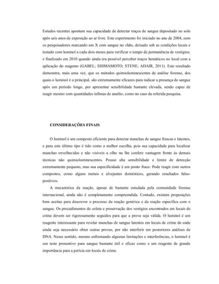 Estudos recentes apontam sua capacidade de detectar traços de sangue depositado no solo
após seis anos de exposição ao ar livre. Este experimento foi iniciado no ano de 2004, com
os pesquisadores marcando um X com sangue no chão, deixado sob as condições locais e
testado com luminol a cada dois meses para verificar o tempo de permanência de vestígios;
e finalizado em 2010 quando ainda era possível perceber traços hemáticos no local com a
aplicação do reagente (GABEL; SHIMAMOTO; STENE; ADAIR, 2011). Este resultado
demonstra, mais uma vez, que os métodos quimioluminescentes de análise forense, dos
quais o luminol é o principal, são extremamente eficazes para indicar a presença de sangue
após um período longo, por apresentar sensibilidade bastante elevada, sendo capaz de
reagir mesmo com quantidades ínfimas de analito, como no caso da referida pesquisa.

CONSIDERAÇÕES FINAIS

O luminol é um composto eficiente para detectar manchas de sangue frescas e latentes,
e para este último tipo é tido como a melhor escolha, pois sua capacidade para localizar
manchas envelhecidas e não visíveis a olho nu lhe confere vantagem frente às demais
técnicas não quimioluminescentes. Possui alta sensibilidade e limite de detecção
extremamente pequeno, mas sua especificidade é um ponto fraco: Pode reagir com outros
compostos, como alguns metais e alvejantes domésticos, gerando resultados falsopositivos.
A mecanística da reação, apesar de bastante estudada pela comunidade forense
internacional, ainda não é completamente compreendida. Contudo, existem proposições
bem aceitas para descrever o processo da reação genérica e da reação específica com o
sangue. Os procedimentos de coleta e preservação dos vestígios encontrados em locais de
crime devem ser rigorosamente seguidos para que a prova seja válida. O luminol é um
reagente interessante para revelar manchas de sangue latentes em locais de crime de onde
ainda seja necessário obter outras provas, por não interferir em posteriores análises de
DNA. Nesse sentido, mesmo enfrentando algumas limitações e interferências, o luminol é
um teste presuntivo para sangue bastante útil e eficaz como e um reagente de grande
importância para a perícia em locais de crime.

 
