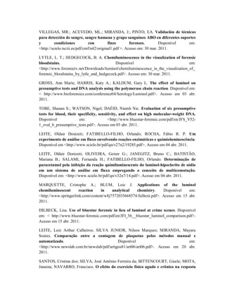 VILLEGAS, MR.; ACEVEDO, ML.; MIRANDA, J.; PINTO, EA. Validación de técnicas
para detección de sangre, sangre humana y grupo sanguineo ABO en diferentes suportes
y
condiciones
con
fines
forenses.
Disponível
em:
<http://scielo.isciii.es/pdf/cmf/n42/original1.pdf >. Acesso em: 30 mar. 2011.
LYTLE, L. T.; HEDGECOCK, B. A. Chemiluminescence in the visualization of forensic
bloodstains.
Disponível
em:
<http://www.forensictv.net/Downloads/luminol/chemiluminescence_in_the_visualization_of_
forensic_bloodstains_by_lytle_and_hedgecock.pdf>. Acesso em: 30 mar. 2011.
GROSS, Ann Marie; HARRIS, Katy A.; KALDUM, Gary L. The effect of luminol on
presumptive tests and DNA analysis using the polymerase chain reaction. Disponível em:
< http://www.bioforensics.com/conference04/Serology/Luminol.pdf>. Acesso em 03 abr.
2011.
TOBE, Shanan S.; WATSON, Nigel; DAÉID, Niamh Nic. Evaluation of six presumptive
tests for blood, their specificity, sensitivity, and effect on high molecular-weight DNA.
Disponível
em:
<http://www.bluestar-forensic.com/pdf/en/JFS_V521_eval_6_presumptive_tests.pdf>. Acesso em 03 abr. 2011.
LEITE, Oldair Donizeti; FATIBELLO-FILHO, Orlando; ROCHA, Fábio R. P. Um
experimento de análise em fluxo envolvendo reações enzimáticas e quimioluminescência.
Disponível em <http://www.scielo.br/pdf/qn/v27n2/19285.pdf>. Acesso em 04 abr. 2011.
LEITE, Oldair Donizeti; OLIVEIRA, Geiser G.; JANEGITZ, Bruno C.; BATISTÃO,
Mariana B.; SALAMI, Fernanda H.; FATIBELLO-FILHO, Orlando. Determinação de
paracetamol pela inibição da reação quimiluminescente do luminol-hipoclorito de sódio
em um sistema de análise em fluxo empregando o conceito de multicomutação.
Disponível em: <http://www.scielo.br/pdf/qn/v32n7/14.pdf>. Acesso em 04 abr. 2011.
MARQUETTE, Cristophe A.; BLUM, Loic J. Applications of the luminol
chemiluminescent
reaction
in
analytical
chemistry.
Disponível
em:
<http://www.springerlink.com/content/w8j7572033668574/fulltext.pdf>. Acesso em 15 abr.
2011.
DILBECK, Lisa. Use of bluestar forensic in lieu of luminol at crime scenes. Disponível
em: < http://www.bluestar-forensic.com/pdf/en/JFI_56__bluestar_luminol_comparison.pdf>.
Acesso em 15 abr. 2011.
LEITE, Luiz Arthur Calheiros; SILVA JUNIOR, Nilson Marques; MIRANDA, Mayara
Soares. Comparação entre a contagem de plaquetas pelos métodos manual e
automatizado.
Disponível
em:
<http://www.newslab.com.br/newslab/pdf/artigos81/art06/art06.pdf>. Acesso em 20 abr.
2011.
SANTOS, Cristina dos; SILVA, José Antônio Ferreira da; BITTENCOURT, Gisele; MOTA,
Janaina; NAVARRO, Francisco. O efeito do exercício físico agudo e crônico na resposta

 