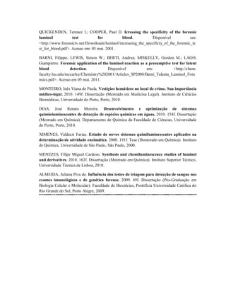 QUICKENDEN, Terence I.; COOPER, Paul D. Icreasing the specificity of the forensic
luminol
test
for
blood.
Disponível
em:
<http://www.forensictv.net/Downloads/luminol/increasing_the_specificty_of_the_forensic_te
st_for_blood.pdf>. Acesso em: 05 mai. 2001.
BARNI, Filippo; LEWIS, Simon W.; BERTI, Andrea; MISKELLY, Gordon M.; LAGO,
Giampietro. Forensic application of the luminol reaction as a presumptive test for latent
blood
detection.
Disponível
em:
<http://chemfaculty.lsu.edu/mccarley/Chemistry%202001/Articles_SP2008/Barni_Talanta_Luminol_Fore
nsics.pdf>. Acesso em 05 mai. 2011.
MONTEIRO, Inês Viana de Paula. Vestígios hemáticos no local de crime. Sua importância
médico-legal. 2010. 149f. Dissertação (Mestrado em Medicina Legal). Instituto de Ciências
Biomédicas, Universidade do Porto, Porto, 2010.
DIAS, José Renato Moreira. Desenvolvimento e optimização de sistemas
quimioluminescentes de detecção de espécies químicas em águas. 2010. 154f. Dissertação
(Mestrado em Química). Departamento de Química da Faculdade de Ciências, Universidade
do Porto, Porto, 2010.
XIMENES, Valdecir Farias. Estudo de novos sistemas quimiluminescentes aplicados na
determinação de atividade enzimática. 2000. 191f. Tese (Doutorado em Química). Instituto
de Química, Universidade de São Paulo, São Paulo, 2000.
MENEZES, Filipe Miguel Cardoso. Synthesis and chemiluminescence studies of luminol
and derivatives. 2010. 162f. Dissertação (Mestrado em Química). Instituto Superior Técnico,
Universidade Técnica de Lisboa, 2010.
ALMEIDA, Juliana Piva de. Influência dos testes de triagem para detecção de sangue nos
exames imunológicos e de genética forense. 2009. 49f. Dissertação (Pós-Graduação em
Biologia Celular e Molecular). Faculdade de Biociêcias, Pontifícia Universidade Católica do
Rio Grande do Sul, Porto Alegre, 2009.

 