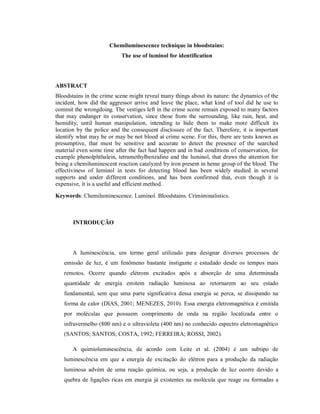 Chemiluminescence technique in bloodstains:
The use of luminol for identification

ABSTRACT
Bloodstains in the crime scene might reveal many things about its nature: the dynamics of the
incident, how did the aggressor arrive and leave the place, what kind of tool did he use to
commit the wrongdoing. The vestiges left in the crime scene remain exposed to many factors
that may endanger its conservation, since those from the surrounding, like rain, heat, and
humidity, until human manipulation, intending to hide them to make more difficult its
location by the police and the consequent disclosure of the fact. Therefore, it is important
identify what may be or may be not blood at crime scene. For this, there are tests known as
presumptive, that must be sensitive and accurate to detect the presence of the searched
material even some time after the fact had happen and in bad conditions of conservation, for
example phenolphthalein, tetramethylbenzidine and the luminol, that draws the attention for
being a chemiluminescent reaction catalyzed by iron present in heme group of the blood. The
effectiviness of luminol in tests for detecting blood has been widely studied in several
supports and under different conditions, and has been confirmed that, even though it is
expensive, it is a useful and efficient method.
Keywords: Chemiluminescence. Luminol. Bloodstains. Crimiminalistics.

INTRODUÇÃO

A luminescência, um termo geral utilizado para designar diversos processos de
emissão de luz, é um fenômeno bastante instigante e estudado desde os tempos mais
remotos. Ocorre quando elétrons excitados após a absorção de uma determinada
quantidade de energia emitem radiação luminosa ao retornarem ao seu estado
fundamental, sem que uma parte significativa dessa energia se perca, se dissipando na
forma de calor (DIAS, 2001; MENEZES, 2010). Essa energia eletromagnética é emitida
por moléculas que possuem comprimento de onda na região localizada entre o
infravermelho (800 nm) e o ultravioleta (400 nm) no conhecido espectro eletromagnético
(SANTOS; SANTOS; COSTA, 1992; FERREIRA; ROSSI, 2002).
A quimioluminescência, de acordo com Leite et al. (2004) é um subtipo de
luminescência em que a energia de excitação do elétron para a produção da radiação
luminosa advém de uma reação química, ou seja, a produção de luz ocorre devido a
quebra de ligações ricas em energia já existentes na molécula que reage ou formadas a

 