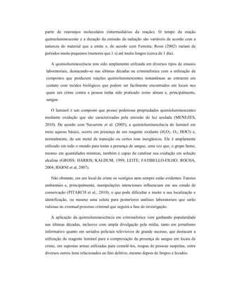 partir de rearranjos moleculares (intermediários da reação). O tempo da reação
quimioluminescente e a duração da emissão da radiação são variáveis de acordo com a
natureza do material que a emite e, de acordo com Ferreira; Rossi (2002) variam de
períodos muito pequenos (menores que 1 s) até muito longos (cerca de 1 dia).
A quimioluminescência tem sido amplamente utilizada em diversos tipos de ensaios
laboratoriais, destacando-se nas últimas décadas na criminalística com a utilização de
compostos que produzem reações quimioluminescentes instantâneas ao entrarem em
contato com tecidos biológicos que podem ser facilmente encontrados em locais nos
quais um crime contra a pessoa tenha sido praticado como sêmen e, principalmente,
sangue.
O luminol é um composto que possui poderosas propriedades quimioluminescentes
mediante oxidação que são caracterizadas pela emissão de luz azulada (MENEZES,
2010). De acordo com Navarrete et al. (2005), a quimioluminescência do luminol em
meio aquoso básico, ocorre em presença de um reagente oxidante (H2O2, O2, HOCl) e,
normalmente, de um metal de transição ou certos íons inorgânicos. Ele é amplamente
utilizado em todo o mundo para testar a presença de sangue, uma vez que, o grupo heme,
mesmo em quantidades mínimas, também é capaz de catalisar sua oxidação em solução
alcalina (GROSS; HARRIS; KALDUM, 1999; LEITE; FATIBELLO-FILHO; ROCHA,
2004; BARNI et al, 2007).
Não obstante, em um local de crime os vestígios nem sempre estão evidentes. Fatores
ambientais e, principalmente, manipulações intencionais influenciam em seu estado de
conservação (PITARCH et al., 2010), o que pode dificultar e muito a sua localização e
identificação, ou mesmo uma coleta para posteriores análises laboratoriais que serão
valiosas no eventual processo criminal que seguirá a fase de investigação.
A aplicação da quimioluminescência em criminalística vem ganhando popularidade
nas últimas décadas, inclusive com ampla divulgação pela mídia, tanto em jornalismo
informativo quanto em seriados policiais televisivos de grande sucesso, que destacam a
utilização do reagente luminol para a comprovação da presença de sangue em locais de
crime, em supostas armas utilizadas para cometê-los, roupas de pessoas suspeitas, entre
diversos outros itens relacionados ao fato delitivo, mesmo depois de limpos e lavados.

 