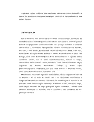 A partir do exposto, o objetivo desse trabalho foi realizar uma revisão bibliográfica a
respeito das propriedades do reagente luminol para a detecção de vestígios hemáticos para
análises forenses.

METODOLOGIA

Para a elaboração deste trabalho de revisão foram utilizados artigos, dissertações de
mestrado e teses de doutorado publicados nos últimos anos acerca do composto químico
luminol, suas propriedades quimioluminescentes e sua aplicação e utilidade no campo da
criminalística. O levantamento bibliográfico foi realizado utilizando-se bases de dados,
tais como, Scielo, Bireme, ScienceDirect e Portal de Periódicos CAPES. Além disso,
foram obtidos dados provenientes de sítios de internet de Universidades do Brasil e de
Portugal, assim como, da revista Química Nova. Foram utilizados os seguintes termos
descritores: luminol, local de crime, quimioluminescência, manchas de sangue,
criminalística, perícia criminal e testes presuntivos. Foram também consultados artigos
disponíveis

na

Forensic

International

Academy

of

Public

Safety

(http://www.iapsonline.com/forensic), nos quais foram inseridos os descritores luminol,
crime scene, chemiluminescence, presumptive tests.
O material foi pesquisado, organizado e analisado no período compreendido entre 14
de fevereiro e 05 de maio do corrente ano, e foi selecionado observando-se a
compatibilidade entre seu conteúdo e os tópicos de relevância para a discussão a ser
realizada. Foram consultados para a realização do trabalho, no total, vinte e oito artigos,
sendo artigos publicados em língua portuguesa, inglesa e espanhola. Também foram
utilizadas dissertações de mestrado, tese de doutorado e uma dissertação de pósgraduação latu sensu.

 