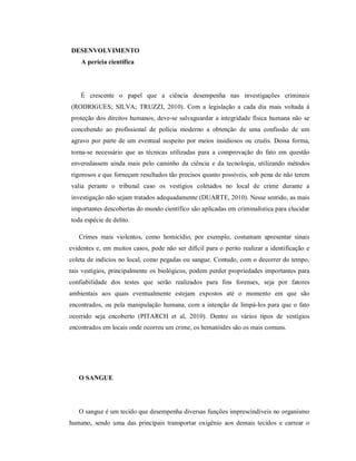 DESENVOLVIMENTO
A perícia científica

É crescente o papel que a ciência desempenha nas investigações criminais
(RODRIGUES; SILVA; TRUZZI, 2010). Com a legislação a cada dia mais voltada à
proteção dos direitos humanos, deve-se salvaguardar a integridade física humana não se
concebendo ao profissional de polícia moderno a obtenção de uma confissão de um
agravo por parte de um eventual suspeito por meios insidiosos ou cruéis. Dessa forma,
torna-se necessário que as técnicas utilizadas para a comprovação do fato em questão
enveredassem ainda mais pelo caminho da ciência e da tecnologia, utilizando métodos
rigorosos e que forneçam resultados tão precisos quanto possíveis, sob pena de não terem
valia perante o tribunal caso os vestígios coletados no local de crime durante a
investigação não sejam tratados adequadamente (DUARTE, 2010). Nesse sentido, as mais
importantes descobertas do mundo científico são aplicadas em criminalística para elucidar
toda espécie de delito.
Crimes mais violentos, como homicídio, por exemplo, costumam apresentar sinais
evidentes e, em muitos casos, pode não ser difícil para o perito realizar a identificação e
coleta de indícios no local, como pegadas ou sangue. Contudo, com o decorrer do tempo,
tais vestígios, principalmente os biológicos, podem perder propriedades importantes para
confiabilidade dos testes que serão realizados para fins forenses, seja por fatores
ambientais aos quais eventualmente estejam expostos até o momento em que são
encontrados, ou pela manipulação humana, com a intenção de limpá-los para que o fato
ocorrido seja encoberto (PITARCH et al, 2010). Dentre os vários tipos de vestígios
encontrados em locais onde ocorreu um crime, os hematóides são os mais comuns.

O SANGUE

O sangue é um tecido que desempenha diversas funções imprescindíveis no organismo
humano, sendo uma das principais transportar oxigênio aos demais tecidos e carrear o

 