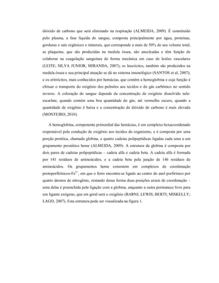 dióxido de carbono que será eliminado na respiração (ALMEIDA, 2009). É constituído
pelo plasma, a fase líquida do sangue, composta principalmente por água, proteínas,
gorduras e sais orgânicos e minerais, que corresponde a mais de 50% de seu volume total;
as plaquetas, que são produzidas na medula óssea, são anucleadas e têm função de
colaborar na coagulação sanguínea de forma mecânica em caso de lesões vasculares
(LEITE; SILVA JUNIOR; MIRANDA, 2007); os leucócitos, também são produzidos na
medula óssea e sua principal atuação se dá no sistema imunológico (SANTOS et al, 2007);
e os eritrócitos, mais conhecidos por hemácias, que contêm a hemoglobina e cuja função é
efetuar o transporte do oxigênio dos pulmões aos tecidos e do gás carbônico no sentido
inverso. A coloração do sangue depende da concentração de oxigênio dissolvido nele:
escarlate, quando contém uma boa quantidade do gás; até vermelho escuro, quando a
quantidade de oxigênio é baixa e a concentração de dióxido de carbono é mais elevada
(MONTEIRO, 2010).
A hemoglobina, componente primordial das hemácias, é um complexo hexacoordenado
responsável pela condução de oxigênio aos tecidos do organismo, e é composta por uma
porção protéica, chamada globina, e quatro cadeias polipeptídicas ligadas cada uma a um
grupamento prostético heme (ALMEIDA, 2009). A estrutura da globina é composta por
dois pares de cadeias polipeptídicas – cadeia alfa e cadeia beta. A cadeia alfa é formada
por 141 resíduos de aminoácidos, e a cadeia beta pela junção de 146 resíduos de
aminoácidos. Os grupamentos heme consistem em complexos de coordenação
protoporfirínicos-Fe2+, em que o ferro encontra-se ligado ao centro do anel porfirínico por
quatro átomos de nitrogênio, restando dessa forma duas posições axiais de coordenação –
uma delas é preenchida pela ligação com a globina, enquanto a outra permanece livre para
um ligante exógeno, que em geral será o oxigênio (BARNI; LEWIS; BERTI; MISKELLY;
LAGO, 2007). Esta estrutura pode ser visualizada na figura 1.

 