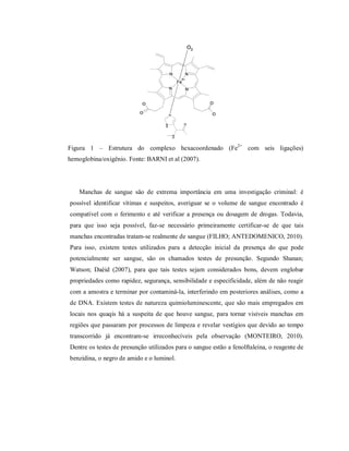 Figura 1 – Estrutura do complexo hexacoordenado (Fe2+ com seis ligações)
hemoglobina/oxigênio. Fonte: BARNI et al (2007).

Manchas de sangue são de extrema importância em uma investigação criminal: é
possível identificar vítimas e suspeitos, averiguar se o volume de sangue encontrado é
compatível com o ferimento e até verificar a presença ou dosagem de drogas. Todavia,
para que isso seja possível, faz-se necessário primeiramente certificar-se de que tais
manchas encontradas tratam-se realmente de sangue (FILHO; ANTEDOMENICO, 2010).
Para isso, existem testes utilizados para a detecção inicial da presença do que pode
potencialmente ser sangue, são os chamados testes de presunção. Segundo Shanan;
Watson; Daéid (2007), para que tais testes sejam considerados bons, devem englobar
propriedades como rapidez, segurança, sensibilidade e especificidade, além de não reagir
com a amostra e terminar por contaminá-la, interferindo em posteriores análises, como a
de DNA. Existem testes de natureza quimioluminescente, que são mais empregados em
locais nos quaqis há a suspeita de que houve sangue, para tornar visíveis manchas em
regiões que passaram por processos de limpeza e revelar vestígios que devido ao tempo
transcorrido já encontram-se irreconhecíveis pela observação (MONTEIRO, 2010).
Dentre os testes de presunção utilizados para o sangue estão a fenolftaleína, o reagente de
benzidina, o negro de amido e o luminol.

 