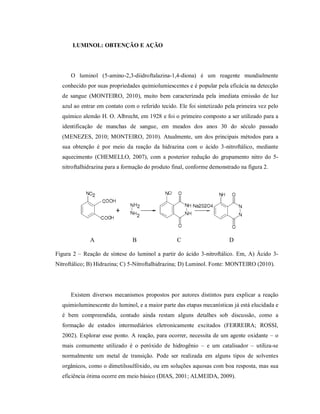 LUMINOL: OBTENÇÃO E AÇÃO

O luminol (5-amino-2,3-diidroftalazina-1,4-diona) é um reagente mundialmente
conhecido por suas propriedades quimiolumiescentes e é popular pela eficácia na detecção
de sangue (MONTEIRO, 2010), muito bem caracterizada pela imediata emissão de luz
azul ao entrar em contato com o referido tecido. Ele foi sintetizado pela primeira vez pelo
químico alemão H. O. Albrecht, em 1928 e foi o primeiro composto a ser utilizado para a
identificação de manchas de sangue, em meados dos anos 30 do século passado
(MENEZES, 2010; MONTEIRO, 2010). Atualmente, um dos principais métodos para a
sua obtenção é por meio da reação da hidrazina com o ácido 3-nitroftálico, mediante
aquecimento (CHEMELLO, 2007), com a posterior redução do grupamento nitro do 5nitroftalhidrazina para a formação do produto final, conforme demonstrado na figura 2.

A

B

C

D

Figura 2 – Reação de síntese do luminol a partir do ácido 3-nitroftálico. Em, A) Ácido 3Nitroftálico; B) Hidrazina; C) 5-Nitroftalhidrazina; D) Luminol. Fonte: MONTEIRO (2010).

Existem diversos mecanismos propostos por autores distintos para explicar a reação
quimioluminescente do luminol, e a maior parte das etapas mecanísticas já está elucidada e
é bem compreendida, contudo ainda restam alguns detalhes sob discussão, como a
formação de estados intermediários eletronicamente excitados (FERREIRA; ROSSI,
2002). Explorar esse ponto. A reação, para ocorrer, necessita de um agente oxidante – o
mais comumente utilizado é o peróxido de hidrogênio – e um catalisador – utiliza-se
normalmente um metal de transição. Pode ser realizada em alguns tipos de solventes
orgânicos, como o dimetilssulfóxido, ou em soluções aquosas com boa resposta, mas sua
eficiência ótima ocorre em meio básico (DIAS, 2001; ALMEIDA, 2009).

 