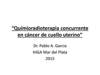 “Quimioradioterapia concurrente
en cáncer de cuello uterino”
Dr. Pablo A. Garcia
HIGA Mar del Plata
2015
 