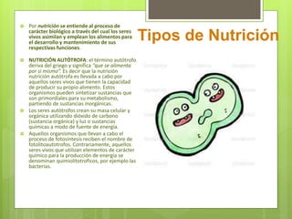  Por nutrición se entiende al proceso de
carácter biológico a través del cual los seres
vivos asimilan y emplean los alimentos para
el desarrollo y mantenimiento de sus
respectivas funciones.
 NUTRICIÓN AUTÓTROFA: el término autótrofo
deriva del griego y significa “que se alimenta
por si mismo”. Es decir que la nutrición
nutrición autótrofa es llevada a cabo por
aquellos seres vivos que tienen la capacidad
de producir su propio alimento. Estos
organismos pueden sintetizar sustancias que
son primordiales para su metabolismo,
partiendo de sustancias inorgánicas.
 Los seres autótrofos crean su masa celular y
orgánica utilizando dióxido de carbono
(sustancia orgánica) y luz o sustancias
químicas a modo de fuente de energía.
 Aquellos organismos que llevan a cabo el
proceso de fotosíntesis reciben el nombre de
fotolitoautotrofos. Contrariamente, aquellos
seres vivos que utilizan elementos de carácter
químico para la producción de energía se
denominan quimiolitotroficos, por ejemplo las
bacterias.
Tipos de Nutrición
 