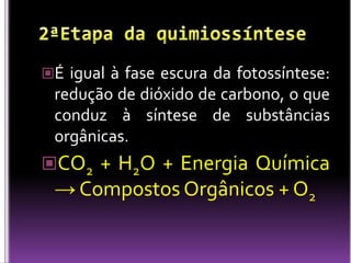 2ªEtapa da quimiossínteseÉigual à fase escura da fotossíntese: redução de dióxido de carbono, o que conduz à síntese de substâncias orgânicas.CO2 + H2O + Energia Química -> Compostos Orgânicos + O2 