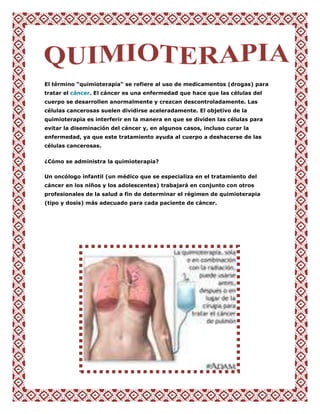 El término “quimioterapia" se refiere al uso de medicamentos (drogas) para
tratar el cáncer. El cáncer es una enfermedad que hace que las células del
cuerpo se desarrollen anormalmente y crezcan descontroladamente. Las
células cancerosas suelen dividirse aceleradamente. El objetivo de la
quimioterapia es interferir en la manera en que se dividen las células para
evitar la diseminación del cáncer y, en algunos casos, incluso curar la
enfermedad, ya que este tratamiento ayuda al cuerpo a deshacerse de las
células cancerosas.


¿Cómo se administra la quimioterapia?

Un oncólogo infantil (un médico que se especializa en el tratamiento del
cáncer en los niños y los adolescentes) trabajará en conjunto con otros
profesionales de la salud a fin de determinar el régimen de quimioterapia
(tipo y dosis) más adecuado para cada paciente de cáncer.
 