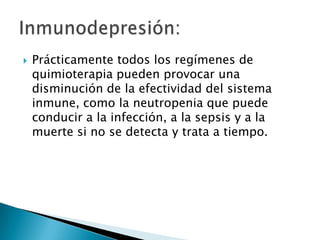   Prácticamente todos los regímenes de
    quimioterapia pueden provocar una
    disminución de la efectividad del sistema
    inmune, como la neutropenia que puede
    conducir a la infección, a la sepsis y a la
    muerte si no se detecta y trata a tiempo.
 