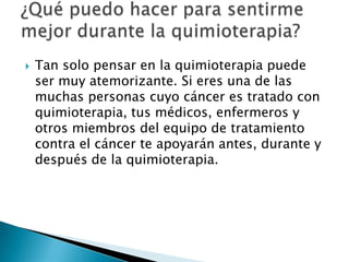    Tan solo pensar en la quimioterapia puede
    ser muy atemorizante. Si eres una de las
    muchas personas cuyo cáncer es tratado con
    quimioterapia, tus médicos, enfermeros y
    otros miembros del equipo de tratamiento
    contra el cáncer te apoyarán antes, durante y
    después de la quimioterapia.
 