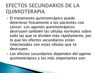    El tratamiento quimioterápico puede
    deteriorar físicamente a los pacientes con
    cáncer. Los agentes quimioterápicos
    destruyen también las células normales sobre
    todo las que se dividen más rápidamente, por
    lo que los efectos secundarios están
    relacionados con estas células que se
    destruyen.
   Los efectos secundarios dependen del agente
    quimioterápico y los más importantes son:
 