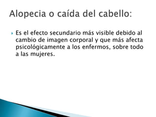    Es el efecto secundario más visible debido al
    cambio de imagen corporal y que más afecta
    psicológicamente a los enfermos, sobre todo
    a las mujeres.
 