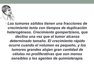 • Los tumores sólidos tienen una fracciones de

crecimiento lenta con tiempos de duplicación
heterogéneos. Crecimiento gompertziano, que
declina una vez que el tumor alcanza
determinado tamaño. El crecimiento rápido
ocurre cuando el volumen es pequeño, y los
tumores grandes alojan gran cantidad de
células no proliferativas que son menos
sensibles a los agentes de quimioterapia.

 