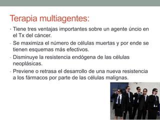 Terapia multiagentes:
• Tiene tres ventajas importantes sobre un agente úncio en

el Tx del cáncer.
- Se maximiza el número de células muertas y por ende se
tienen esquemas más efectivos.
- Disminuye la resistencia endógena de las células
neoplásicas.
- Previene o retrasa el desarrollo de una nueva resistencia
a los fármacos por parte de las células malignas.

 