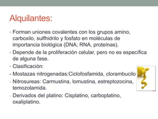 Alquilantes:
• Forman uniones covalentes con los grupos amino,

carboxilo, sulfhidrilo y fosfato en moléculas de
importancia biológica (DNA; RNA, proteínas).
• Depende de la proliferación celular, pero no es específica
de alguna fase.
• Clasificación:
- Mostazas nitrogenadas:Ciclofosfamida, clorambucilo.
- Nitrosureas: Carmustina, lomustina, estreptozocina,
temozolamida.
- Derivados del platino: Cisplatino, carboplatino,
oxaliplatino.

 