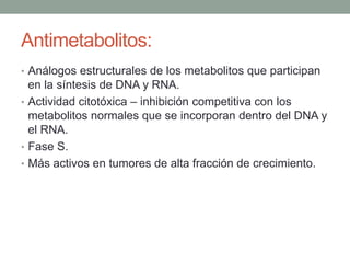 Antimetabolitos:
• Análogos estructurales de los metabolitos que participan

en la síntesis de DNA y RNA.
• Actividad citotóxica – inhibición competitiva con los
metabolitos normales que se incorporan dentro del DNA y
el RNA.
• Fase S.
• Más activos en tumores de alta fracción de crecimiento.

 
