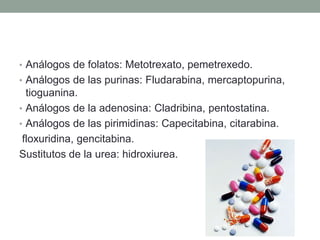 • Análogos de folatos: Metotrexato, pemetrexedo.
• Análogos de las purinas: Fludarabina, mercaptopurina,

tioguanina.
• Análogos de la adenosina: Cladribina, pentostatina.
• Análogos de las pirimidinas: Capecitabina, citarabina.
floxuridina, gencitabina.
Sustitutos de la urea: hidroxiurea.

 