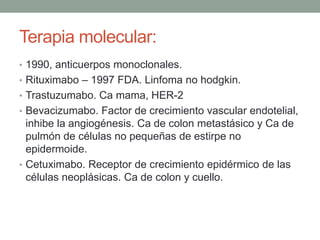 Terapia molecular:
• 1990, anticuerpos monoclonales.
• Rituximabo – 1997 FDA. Linfoma no hodgkin.
• Trastuzumabo. Ca mama, HER-2
• Bevacizumabo. Factor de crecimiento vascular endotelial,

inhibe la angiogénesis. Ca de colon metastásico y Ca de
pulmón de células no pequeñas de estirpe no
epidermoide.
• Cetuximabo. Receptor de crecimiento epidérmico de las
células neoplásicas. Ca de colon y cuello.

 