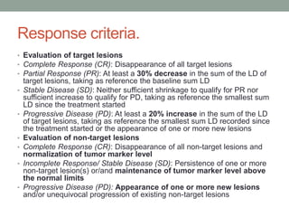 Response criteria.
• Evaluation of target lesions
• Complete Response (CR): Disappearance of all target lesions
• Partial Response (PR): At least a 30% decrease in the sum of the LD of
•

•

•
•
•

•

target lesions, taking as reference the baseline sum LD
Stable Disease (SD): Neither sufficient shrinkage to qualify for PR nor
sufficient increase to qualify for PD, taking as reference the smallest sum
LD since the treatment started
Progressive Disease (PD): At least a 20% increase in the sum of the LD
of target lesions, taking as reference the smallest sum LD recorded since
the treatment started or the appearance of one or more new lesions
Evaluation of non-target lesions
Complete Response (CR): Disappearance of all non-target lesions and
normalization of tumor marker level
Incomplete Response/ Stable Disease (SD): Persistence of one or more
non-target lesion(s) or/and maintenance of tumor marker level above
the normal limits
Progressive Disease (PD): Appearance of one or more new lesions
and/or unequivocal progression of existing non-target lesions

 