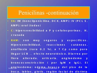 Penicilinas -continuación VA : IM (bencilpenicilina, DCX, AMP); IV (PCL S, AMP); oral (todas) C : hipersensibilidad a P y cefalosporinas.  H. cruzada RAM : son muy seguros y específicos. Hipersensibilidad, reacciones cutáneas, anafilaxia (rara 0,2 %), a    Cp como para llegar LCR …  efecto neurotóxico. Diarrea por flora alterada,  urticaria, angioedema y broncoconstricción ( por IgM e IgG). El angioedema: edema brusco del piso de la boca, labios, glotis, región facial de distinta intensidad, si es muy intenso … asfixia  Resistencia : gen transmitido por  plásmido que produce una  β - lactamasa 14/06/11 DR. FAUSTO ZARUMA T. 