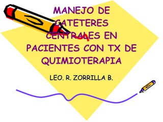 MANEJO DE CATETERES CENTRALES EN PACIENTES CON TX DE QUIMIOTERAPIA LEO. R. ZORRILLA B. 