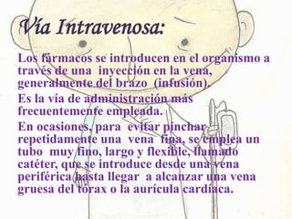 Vía Intravenosa:
Los fármacos se introducen en el organismo a
través de una inyección en la vena,
generalmente del brazo (infusión).
Es la vía de administración más
frecuentemente empleada.
En ocasiones, para evitar pinchar
repetidamente una vena fina, se emplea un
tubo muy fino, largo y flexible, llamado
catéter, que se introduce desde una vena
periférica hasta llegar a alcanzar una vena
gruesa del tórax o la aurícula cardíaca.
 