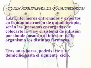 ¡QUIEN ADMINISTRA LA QUIMIOTERAPIA?
Los Enfermeros entrenados y expertos
en la administración de quimioterapia,
serán las personas encargadas de
colocarte la vía y el sistema de infusión
por donde pasarán al interior de tu
organismo los distintos fármacos.
Tras unas horas, podrás irte a tu
domicilio hasta el siguiente ciclo.
 