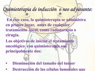 Quimioterapia de inducción o neo adyuvante:
En este caso, la quimioterapia se administra
en primer lugar, antes de cualquier
tratamiento local, como radioterapia o
cirugía.
Los objetivos de iniciar el tratamiento
oncológico con quimioterapia son
principalmente dos:
• Disminución del tamaño del tumor
• Destrucción de las células tumorales que
 