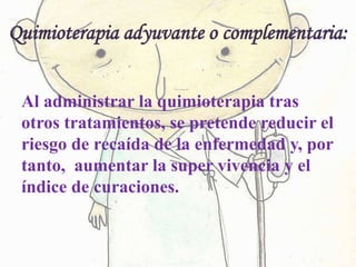 Quimioterapia adyuvante o complementaria:
Al administrar la quimioterapia tras
otros tratamientos, se pretende reducir el
riesgo de recaída de la enfermedad y, por
tanto, aumentar la super vivencia y el
índice de curaciones.
 