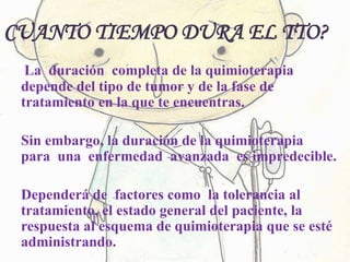CUANTO TIEMPO DURA EL TTO?
La duración completa de la quimioterapia
depende del tipo de tumor y de la fase de
tratamiento en la que te encuentras.
Sin embargo, la duración de la quimioterapia
para una enfermedad avanzada es impredecible.
Dependerá de factores como la tolerancia al
tratamiento, el estado general del paciente, la
respuesta al esquema de quimioterapia que se esté
administrando.
 