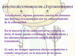 EFECTOS SECUNDARIOS DE LA QUIMIOTERAPIA
En ocasiones, algunos pacientes asocian los síntomas
que provoca el tratamiento con un empeoramiento
de la enfermedad.
En la mayoría de los casos esto no es correcto, es
decir, el tumor puede evolucionar favorablemente y
los síntomas desaparecerán cuando finalice el
tratamiento.
Es más, no siempre aparecen efectos secundarios o
cuando surgen son, en la mayoría de los casos,
 