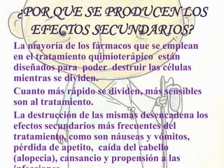 ¿POR QUE SE PRODUCEN LOS
EFECTOS SECUNDARIOS?
La mayoría de los fármacos que se emplean
en el tratamiento quimioterápico están
diseñados para poder destruir las células
mientras se dividen.
Cuanto más rápido se dividen, más sensibles
son al tratamiento.
La destrucción de las mismas desencadena los
efectos secundarios más frecuentes del
tratamiento, como son náuseas y vómitos,
pérdida de apetito, caída del cabello
(alopecia), cansancio y propensión a las
 