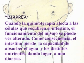 *DIARREA:
Cuando la quimioterapia afecta a las
células que recubren el intestino, el
funcionamiento del mismo se puede
ver alterado. Como consecuencia, el
intestino pierde la capacidad de
absorber el agua y los distintos
nutrientes, dando lugar a una
diarrea.
 