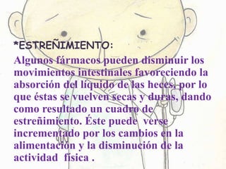 *ESTREÑIMIENTO:
Algunos fármacos pueden disminuir los
movimientos intestinales favoreciendo la
absorción del líquido de las heces, por lo
que éstas se vuelven secas y duras, dando
como resultado un cuadro de
estreñimiento. Éste puede verse
incrementado por los cambios en la
alimentación y la disminución de la
actividad física .
 