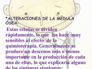*ALTERACIONES DE LA MÉDULA
ÓSEA:
Estas células se dividen
rápidamente, lo que las hace muy
sensibles al efecto de la
quimioterapia. Generalmente se
produce un descenso más o menos
importante en la producción de cada
una de ellas, lo que explicaría alguno
 