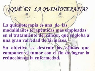 ¿QUÉ ES LA QUIMIOTERAPIA?
La quimioterapia es una de las
modalidades terapéuticas más empleadas
en el tratamiento del cáncer, que engloba a
una gran variedad de fármacos.
Su objetivo es destruir las células que
componen el tumor con el fin de lograr la
reducción de la enfermedad.
 
