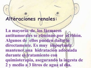 Alteraciones renales:
La mayoría de los fármacos
antitumorales se eliminan por el riñón.
Algunos de ellos pueden dañarlo
directamente. Es muy importante
mantener una hidratación adecuada
durante el tratamiento con
quimioterapia, asegurando la ingesta de
2 y medio a 3 litros de agua al día.
 